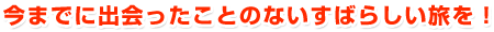 今までに出会ったことのない素晴らしい旅を!